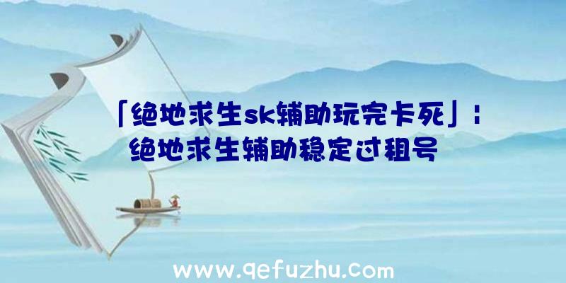 「绝地求生sk辅助玩完卡死」|绝地求生辅助稳定过租号